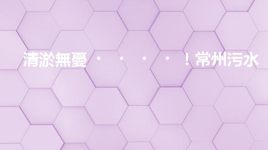 清淤無憂！常州污水管道清淤價(jià)格表揭秘，你知道嗎？